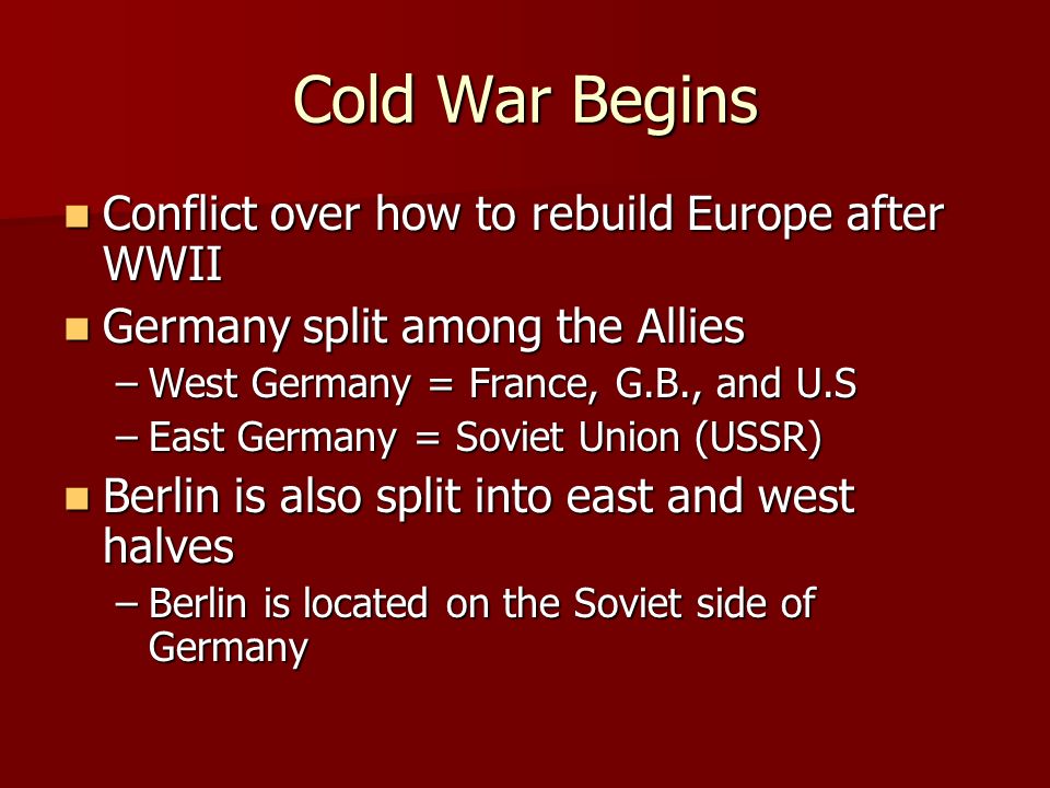 Cold War Begins Conflict over how to rebuild Europe after WWII Conflict over how to rebuild Europe after WWII Germany split among the Allies Germany split among the Allies –West Germany = France, G.B., and U.S –East Germany = Soviet Union (USSR) Berlin is also split into east and west halves Berlin is also split into east and west halves –Berlin is located on the Soviet side of Germany