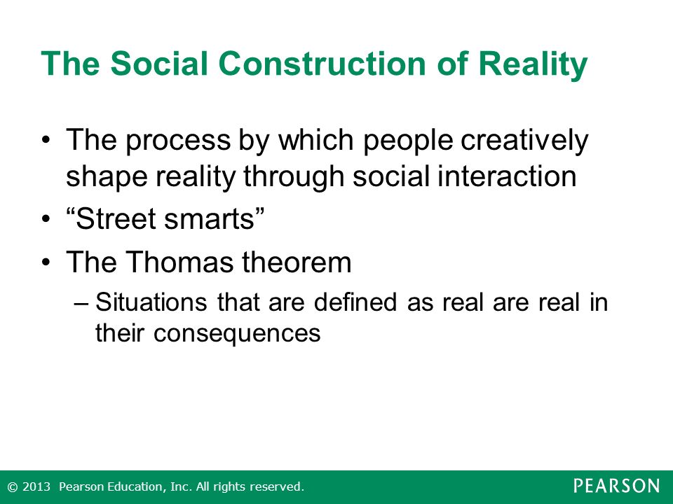 The Social Construction of Reality The process by which people creatively shape reality through social interaction Street smarts The Thomas theorem –Situations that are defined as real are real in their consequences © 2013 Pearson Education, Inc.
