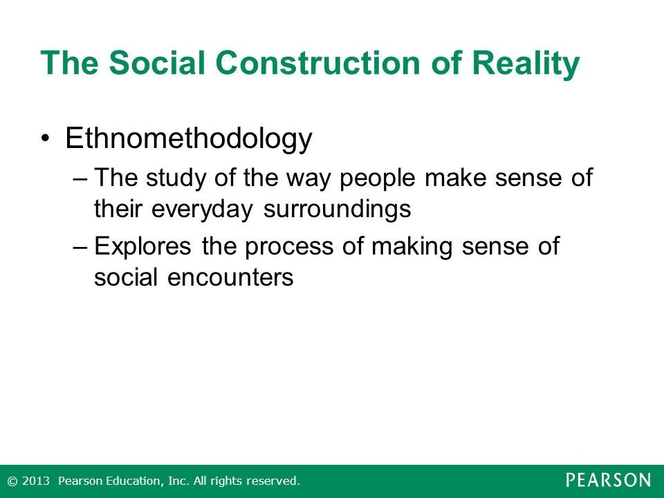 The Social Construction of Reality Ethnomethodology –The study of the way people make sense of their everyday surroundings –Explores the process of making sense of social encounters © 2013 Pearson Education, Inc.