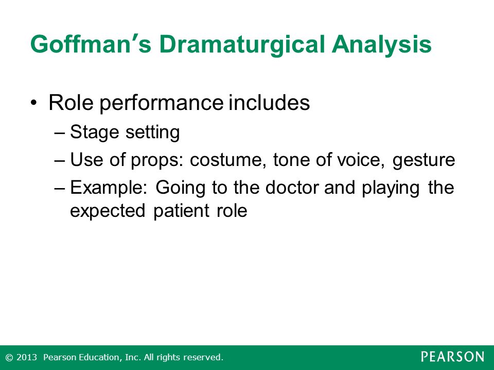 Goffman’s Dramaturgical Analysis Role performance includes –Stage setting –Use of props: costume, tone of voice, gesture –Example: Going to the doctor and playing the expected patient role © 2013 Pearson Education, Inc.