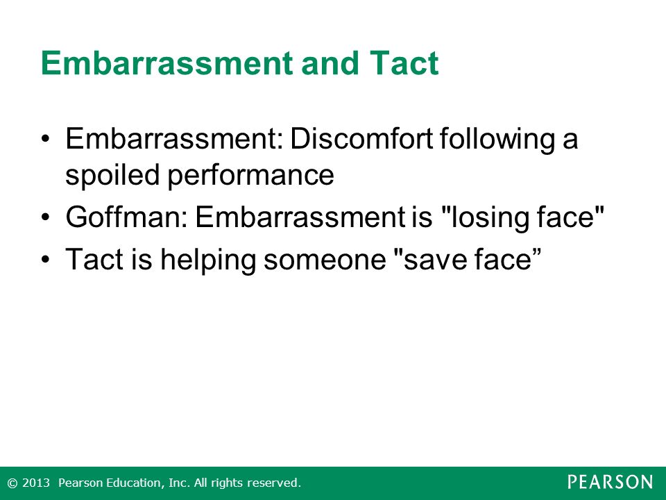 Embarrassment and Tact Embarrassment: Discomfort following a spoiled performance Goffman: Embarrassment is losing face Tact is helping someone save face © 2013 Pearson Education, Inc.