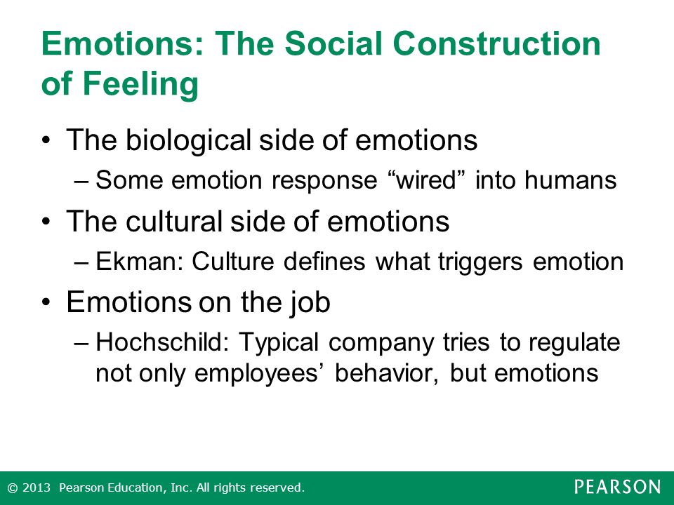 Emotions: The Social Construction of Feeling The biological side of emotions –Some emotion response wired into humans The cultural side of emotions –Ekman: Culture defines what triggers emotion Emotions on the job –Hochschild: Typical company tries to regulate not only employees’ behavior, but emotions © 2013 Pearson Education, Inc.