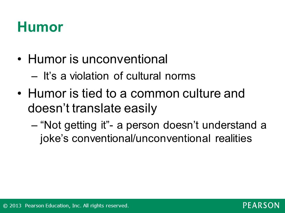 Humor Humor is unconventional – It’s a violation of cultural norms Humor is tied to a common culture and doesn’t translate easily – Not getting it - a person doesn’t understand a joke’s conventional/unconventional realities © 2013 Pearson Education, Inc.