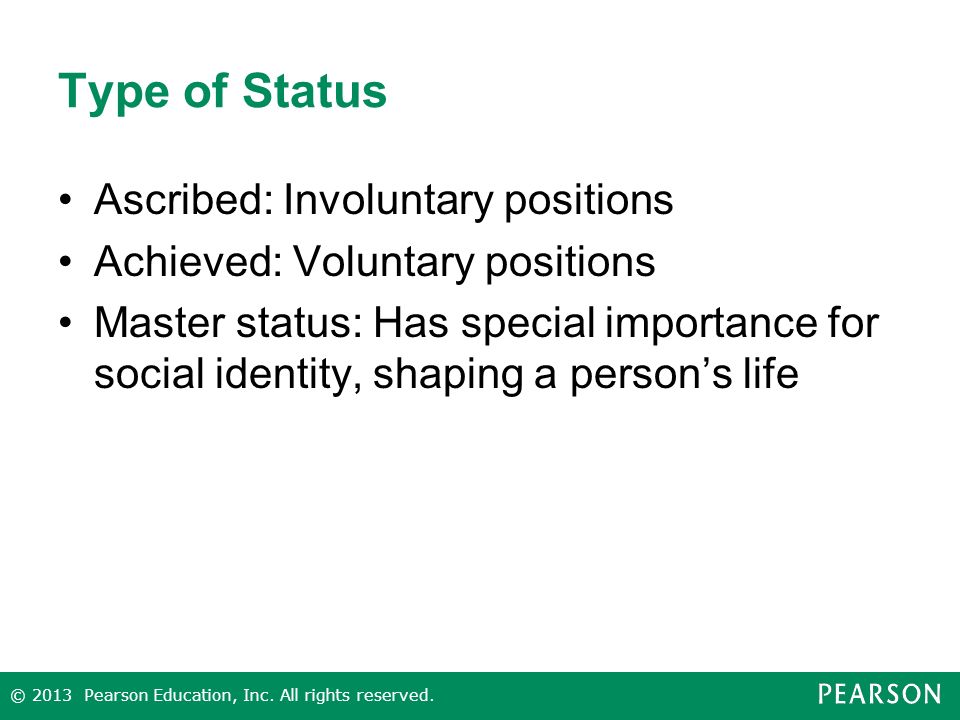 Type of Status Ascribed: Involuntary positions Achieved: Voluntary positions Master status: Has special importance for social identity, shaping a person’s life © 2013 Pearson Education, Inc.