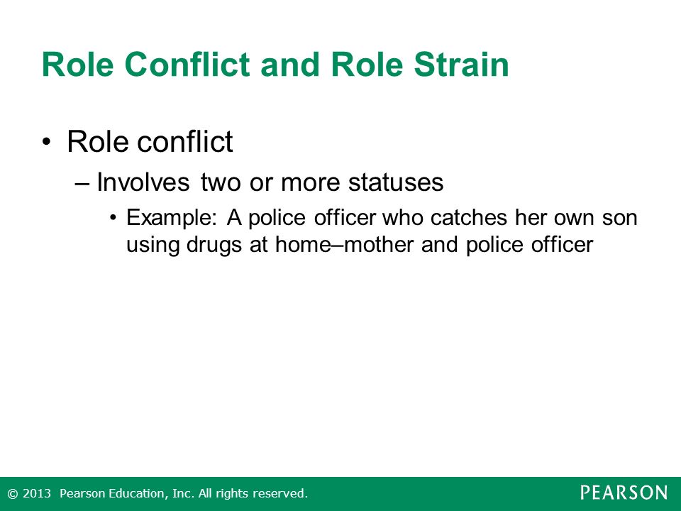 Role Conflict and Role Strain Role conflict –Involves two or more statuses Example: A police officer who catches her own son using drugs at home–mother and police officer © 2013 Pearson Education, Inc.