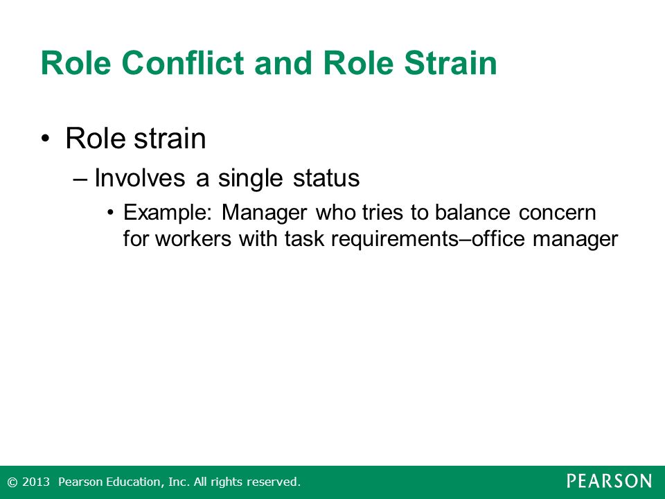Role Conflict and Role Strain Role strain –Involves a single status Example: Manager who tries to balance concern for workers with task requirements–office manager © 2013 Pearson Education, Inc.