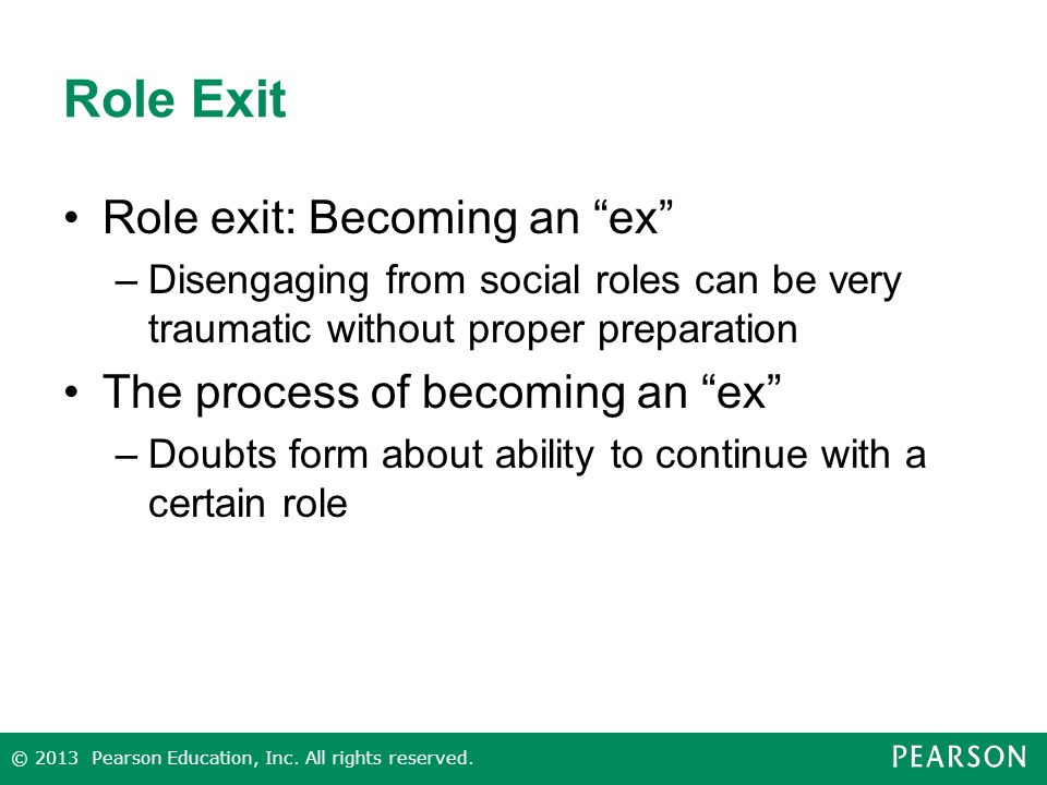 Role Exit Role exit: Becoming an ex –Disengaging from social roles can be very traumatic without proper preparation The process of becoming an ex –Doubts form about ability to continue with a certain role © 2013 Pearson Education, Inc.
