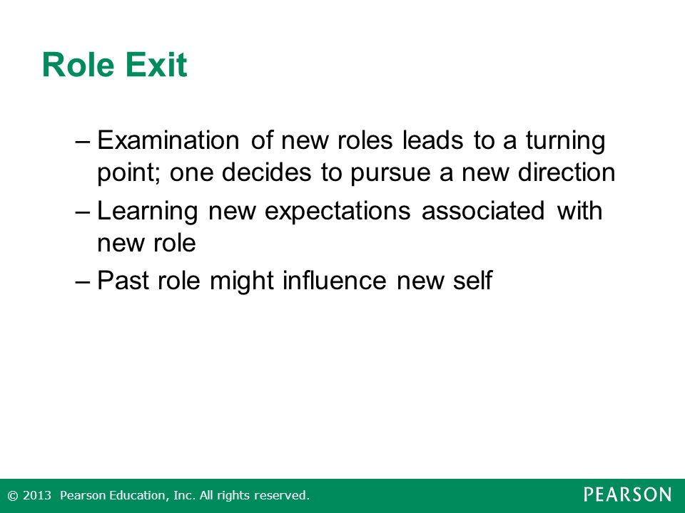 Role Exit –Examination of new roles leads to a turning point; one decides to pursue a new direction –Learning new expectations associated with new role –Past role might influence new self © 2013 Pearson Education, Inc.