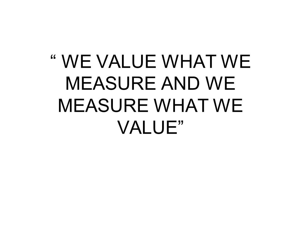 WE VALUE WHAT WE MEASURE AND WE MEASURE WHAT WE VALUE