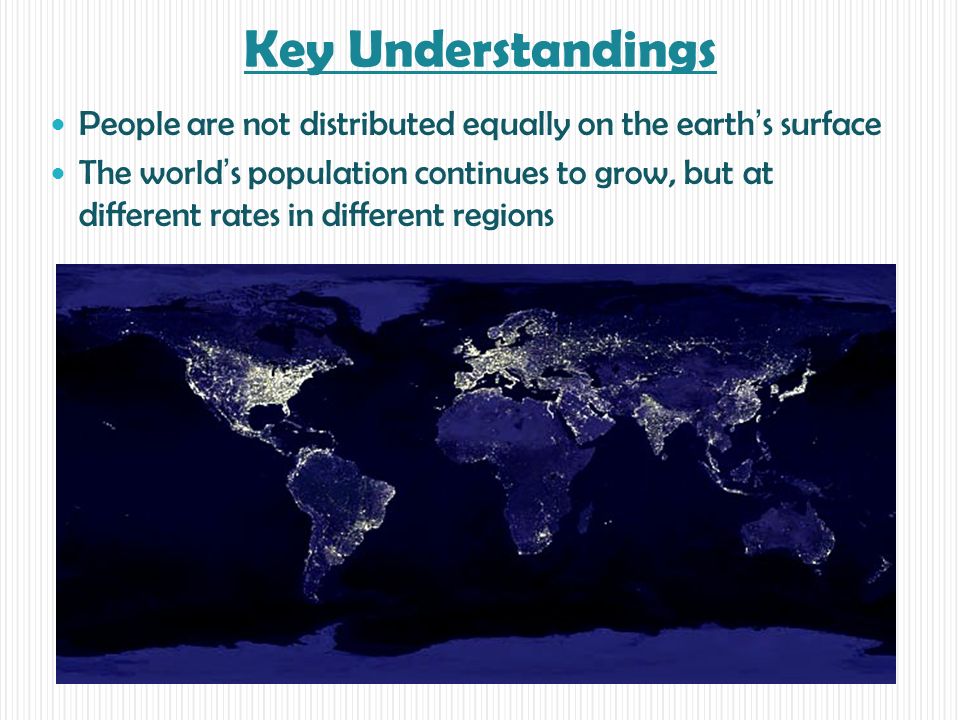 Key Understandings People are not distributed equally on the earth’s surface The world’s population continues to grow, but at different rates in different regions