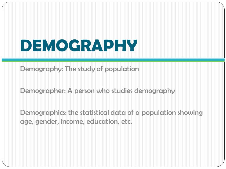 DEMOGRAPHY Demography: The study of population Demographer: A person who studies demography Demographics: the statistical data of a population showing age, gender, income, education, etc.