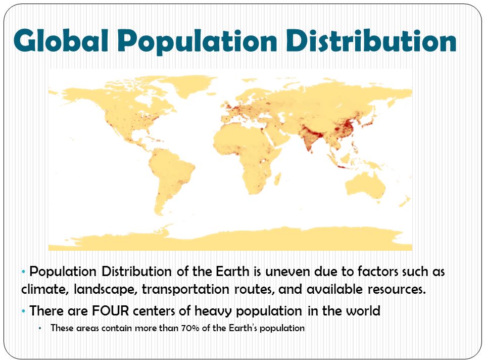 Global Population Distribution Population Distribution of the Earth is uneven due to factors such as climate, landscape, transportation routes, and available resources.