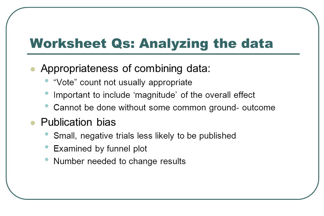 Worksheet Qs: Analyzing the data Appropriateness of combining data: Vote count not usually appropriate Important to include ‘magnitude’ of the overall effect Cannot be done without some common ground- outcome Publication bias Small, negative trials less likely to be published Examined by funnel plot Number needed to change results