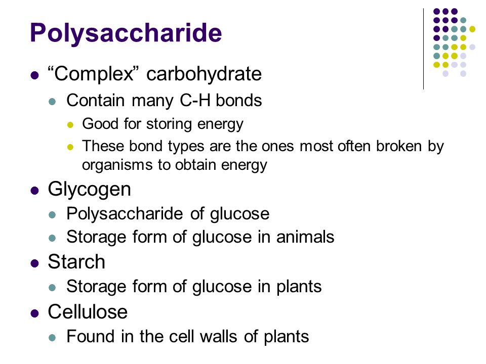 Polysaccharide Complex carbohydrate Contain many C-H bonds Good for storing energy These bond types are the ones most often broken by organisms to obtain energy Glycogen Polysaccharide of glucose Storage form of glucose in animals Starch Storage form of glucose in plants Cellulose Found in the cell walls of plants