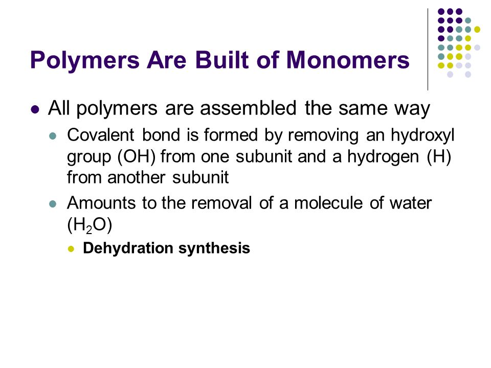 Polymers Are Built of Monomers All polymers are assembled the same way Covalent bond is formed by removing an hydroxyl group (OH) from one subunit and a hydrogen (H) from another subunit Amounts to the removal of a molecule of water (H 2 O) Dehydration synthesis