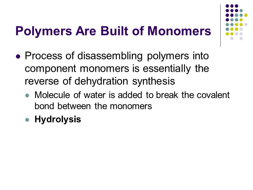 Polymers Are Built of Monomers Process of disassembling polymers into component monomers is essentially the reverse of dehydration synthesis Molecule of water is added to break the covalent bond between the monomers Hydrolysis