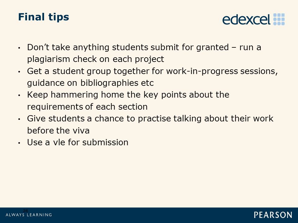 Final tips 28 Don’t take anything students submit for granted – run a plagiarism check on each project Get a student group together for work-in-progress sessions, guidance on bibliographies etc Keep hammering home the key points about the requirements of each section Give students a chance to practise talking about their work before the viva Use a vle for submission