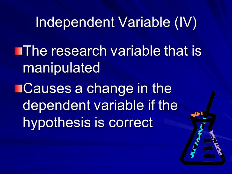 Independent Variable (IV) The research variable that is manipulated Causes a change in the dependent variable if the hypothesis is correct