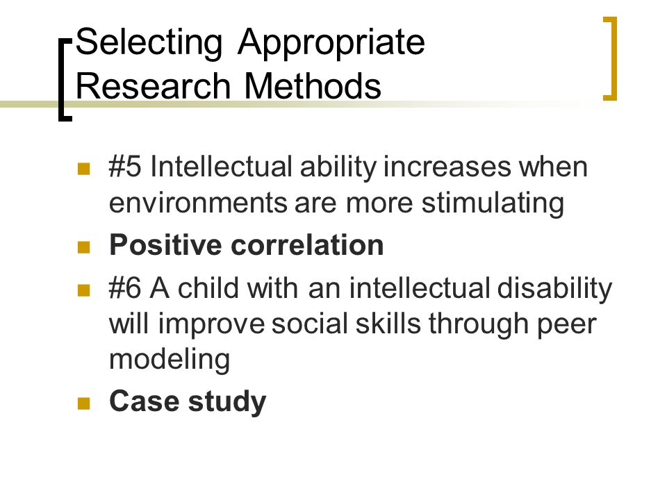 Selecting Appropriate Research Methods #5 Intellectual ability increases when environments are more stimulating Positive correlation #6 A child with an intellectual disability will improve social skills through peer modeling Case study