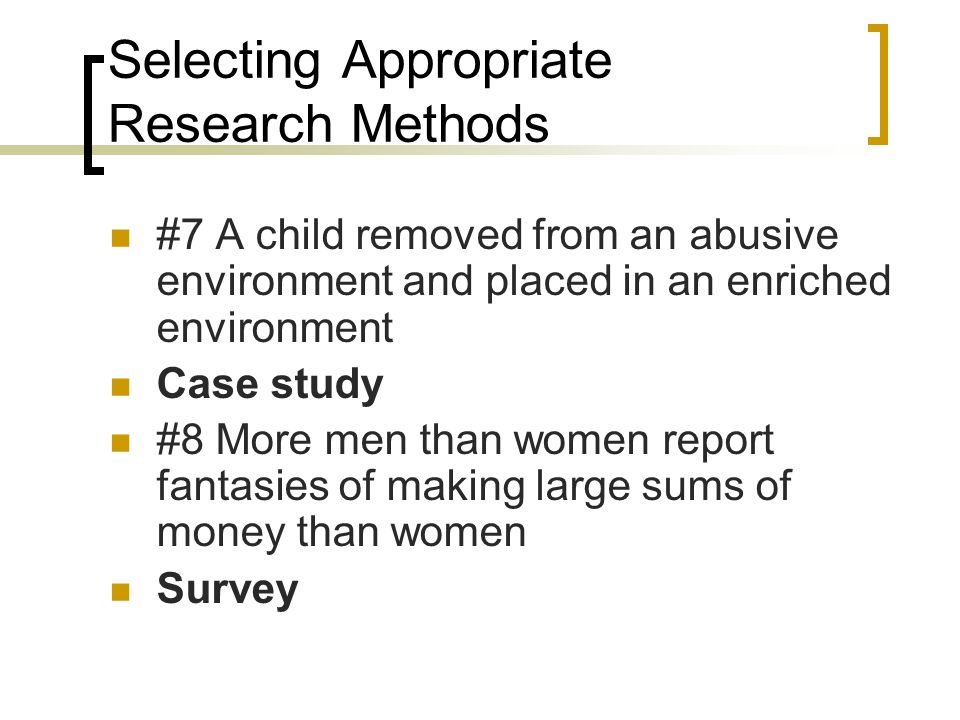 Selecting Appropriate Research Methods #7 A child removed from an abusive environment and placed in an enriched environment Case study #8 More men than women report fantasies of making large sums of money than women Survey