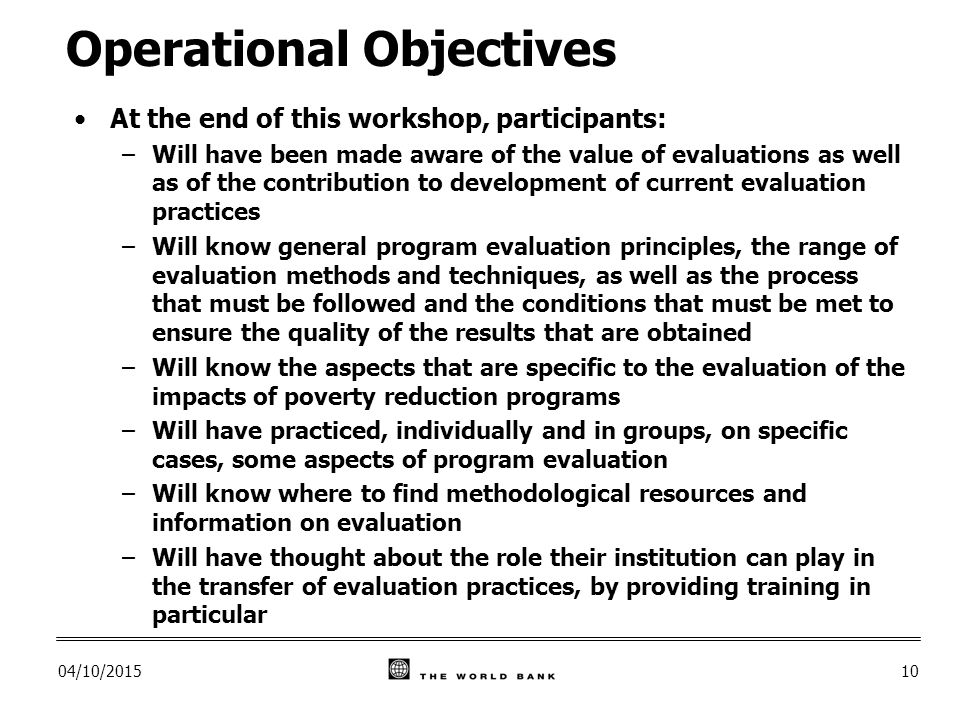 04/10/ Operational Objectives At the end of this workshop, participants: –Will have been made aware of the value of evaluations as well as of the contribution to development of current evaluation practices –Will know general program evaluation principles, the range of evaluation methods and techniques, as well as the process that must be followed and the conditions that must be met to ensure the quality of the results that are obtained –Will know the aspects that are specific to the evaluation of the impacts of poverty reduction programs –Will have practiced, individually and in groups, on specific cases, some aspects of program evaluation –Will know where to find methodological resources and information on evaluation –Will have thought about the role their institution can play in the transfer of evaluation practices, by providing training in particular