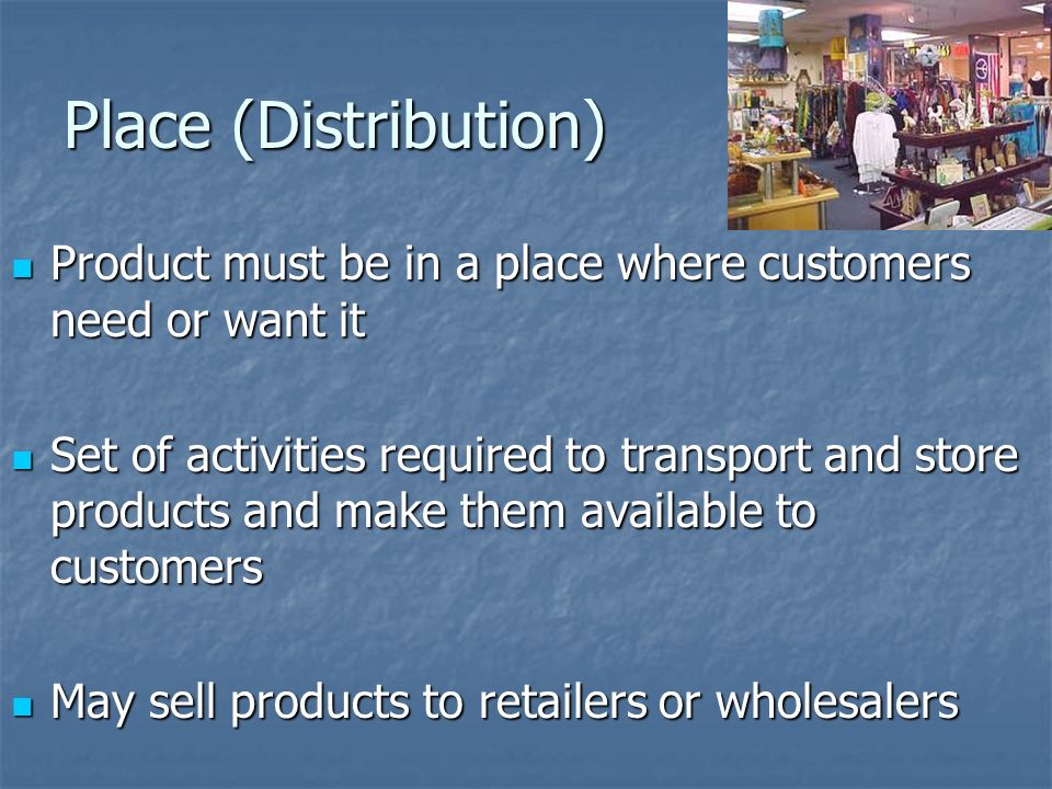 Place (Distribution) Product must be in a place where customers need or want it Product must be in a place where customers need or want it Set of activities required to transport and store products and make them available to customers Set of activities required to transport and store products and make them available to customers May sell products to retailers or wholesalers May sell products to retailers or wholesalers