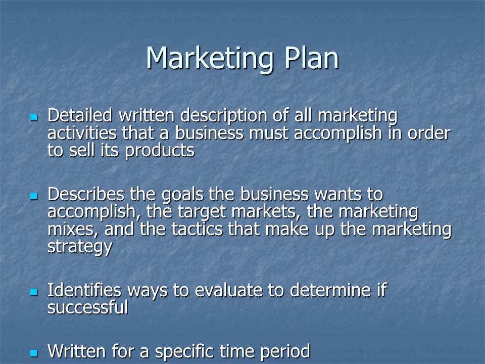 Marketing Plan Detailed written description of all marketing activities that a business must accomplish in order to sell its products Detailed written description of all marketing activities that a business must accomplish in order to sell its products Describes the goals the business wants to accomplish, the target markets, the marketing mixes, and the tactics that make up the marketing strategy Describes the goals the business wants to accomplish, the target markets, the marketing mixes, and the tactics that make up the marketing strategy Identifies ways to evaluate to determine if successful Identifies ways to evaluate to determine if successful Written for a specific time period Written for a specific time period