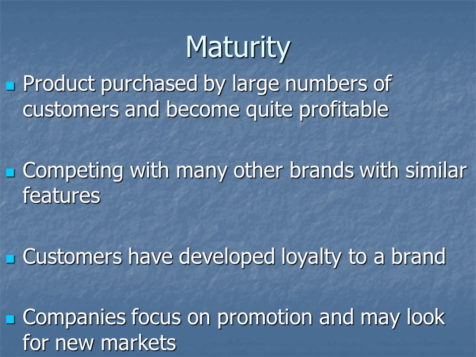 Maturity Product purchased by large numbers of customers and become quite profitable Product purchased by large numbers of customers and become quite profitable Competing with many other brands with similar features Competing with many other brands with similar features Customers have developed loyalty to a brand Customers have developed loyalty to a brand Companies focus on promotion and may look for new markets Companies focus on promotion and may look for new markets