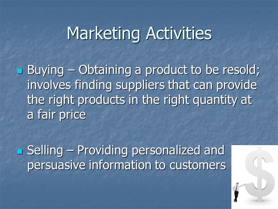 Marketing Activities Buying – Obtaining a product to be resold; involves finding suppliers that can provide the right products in the right quantity at a fair price Buying – Obtaining a product to be resold; involves finding suppliers that can provide the right products in the right quantity at a fair price Selling – Providing personalized and persuasive information to customers Selling – Providing personalized and persuasive information to customers