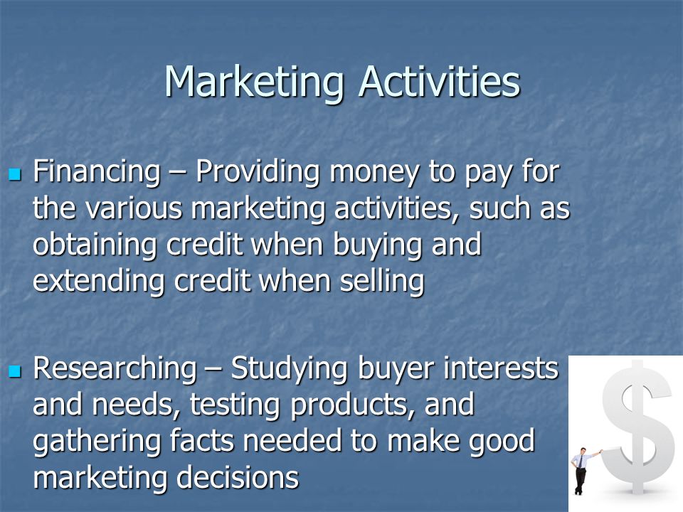 Marketing Activities Financing – Providing money to pay for the various marketing activities, such as obtaining credit when buying and extending credit when selling Financing – Providing money to pay for the various marketing activities, such as obtaining credit when buying and extending credit when selling Researching – Studying buyer interests and needs, testing products, and gathering facts needed to make good marketing decisions Researching – Studying buyer interests and needs, testing products, and gathering facts needed to make good marketing decisions