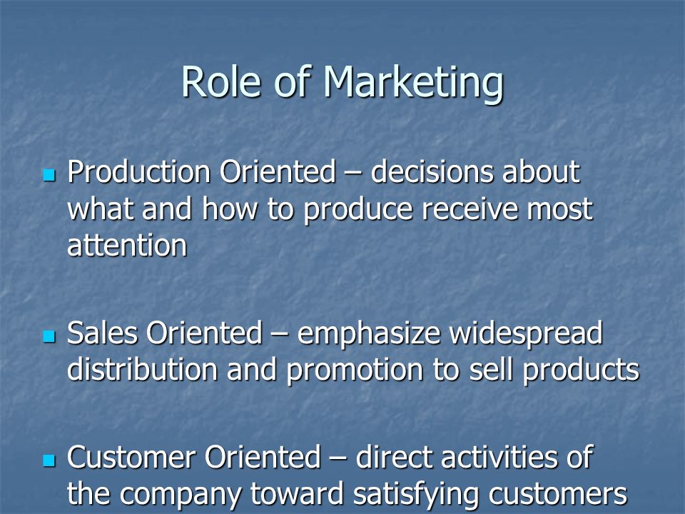 Role of Marketing Production Oriented – decisions about what and how to produce receive most attention Production Oriented – decisions about what and how to produce receive most attention Sales Oriented – emphasize widespread distribution and promotion to sell products Sales Oriented – emphasize widespread distribution and promotion to sell products Customer Oriented – direct activities of the company toward satisfying customers Customer Oriented – direct activities of the company toward satisfying customers