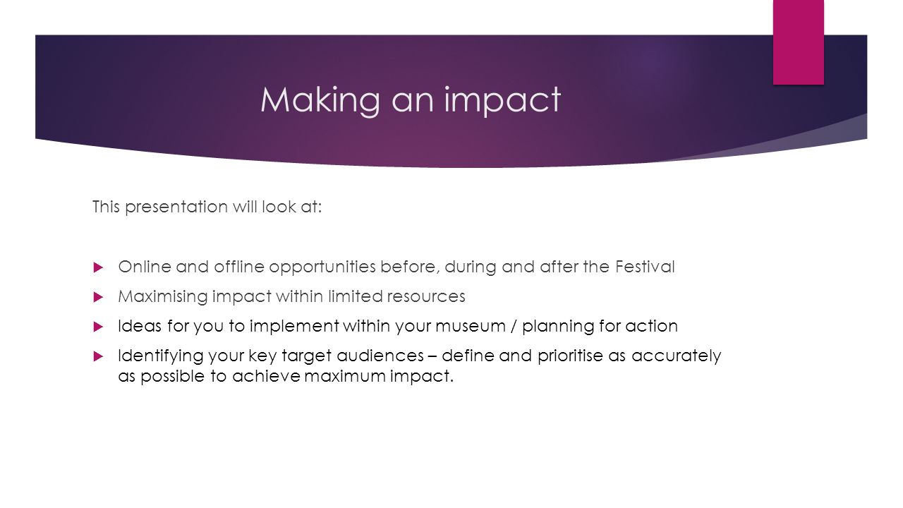 Making an impact This presentation will look at:  Online and offline opportunities before, during and after the Festival  Maximising impact within limited resources  Ideas for you to implement within your museum / planning for action  Identifying your key target audiences – define and prioritise as accurately as possible to achieve maximum impact.