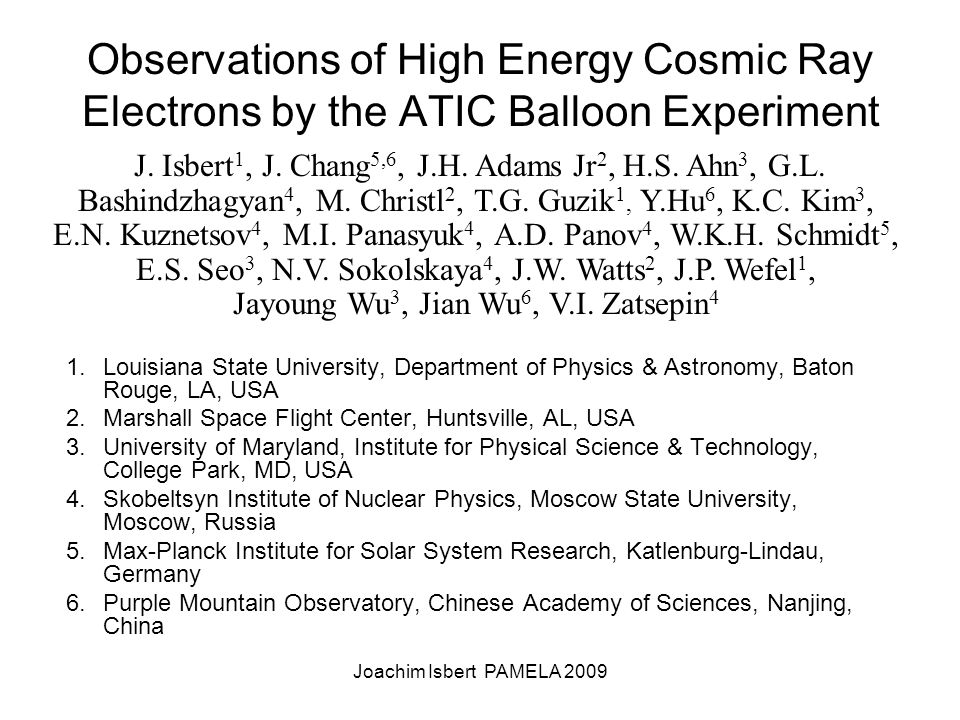 Joachim Isbert PAMELA 2009 Observations of High Energy Cosmic Ray Electrons by the ATIC Balloon Experiment 1.Louisiana State University, Department of Physics & Astronomy, Baton Rouge, LA, USA 2.Marshall Space Flight Center, Huntsville, AL, USA 3.University of Maryland, Institute for Physical Science & Technology, College Park, MD, USA 4.Skobeltsyn Institute of Nuclear Physics, Moscow State University, Moscow, Russia 5.Max-Planck Institute for Solar System Research, Katlenburg-Lindau, Germany 6.Purple Mountain Observatory, Chinese Academy of Sciences, Nanjing, China J.