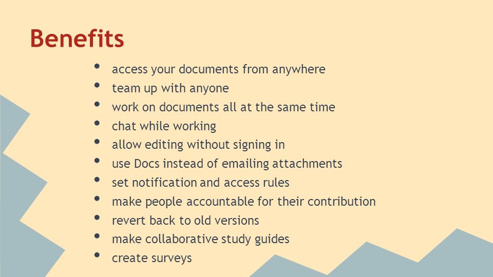 Benefits access your documents from anywhere team up with anyone work on documents all at the same time chat while working allow editing without signing in use Docs instead of  ing attachments set notification and access rules make people accountable for their contribution revert back to old versions make collaborative study guides create surveys