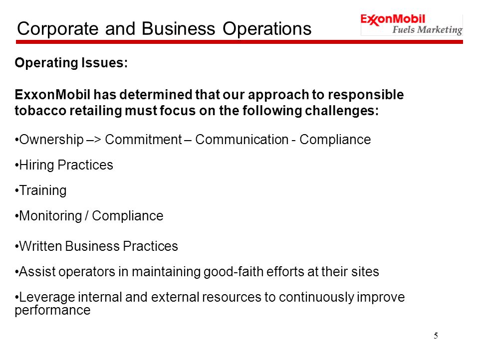 5 Corporate and Business Operations `` Operating Issues: ExxonMobil has determined that our approach to responsible tobacco retailing must focus on the following challenges: Ownership –> Commitment – Communication - Compliance Hiring Practices Training Monitoring / Compliance Written Business Practices Assist operators in maintaining good-faith efforts at their sites Leverage internal and external resources to continuously improve performance