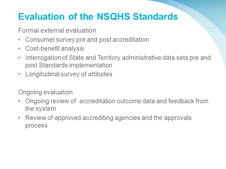 Evaluation of the NSQHS Standards Formal external evaluation Consumer survey pre and post accreditation Cost-benefit analysis Interrogation of State and Territory administrative data sets pre and post Standards implementation Longitudinal survey of attitudes Ongoing evaluation Ongoing review of accreditation outcome data and feedback from the system Review of approved accrediting agencies and the approvals process