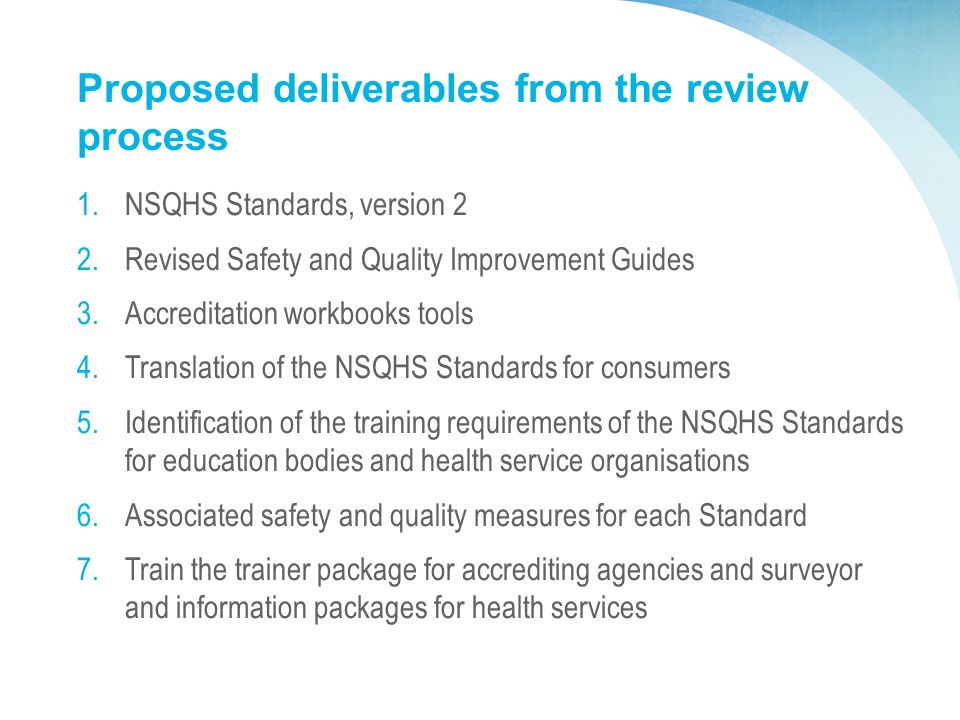 Proposed deliverables from the review process 1.NSQHS Standards, version 2 2.Revised Safety and Quality Improvement Guides 3.Accreditation workbooks tools 4.Translation of the NSQHS Standards for consumers 5.Identification of the training requirements of the NSQHS Standards for education bodies and health service organisations 6.Associated safety and quality measures for each Standard 7.Train the trainer package for accrediting agencies and surveyor and information packages for health services