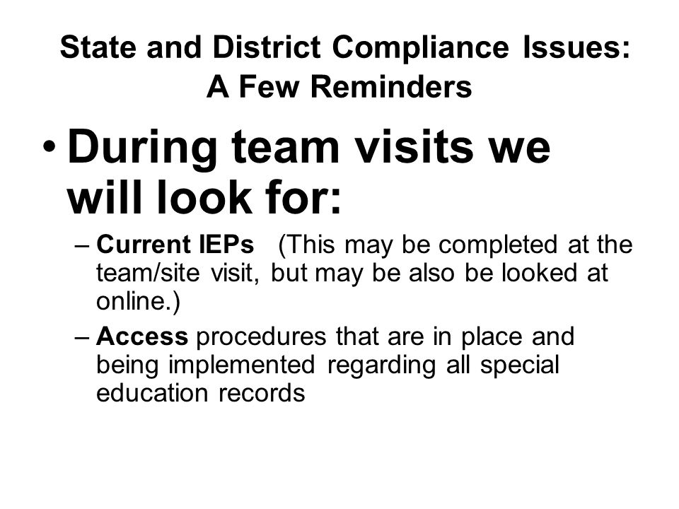 State and District Compliance Issues: A Few Reminders During team visits we will look for: –Current IEPs (This may be completed at the team/site visit, but may be also be looked at online.) –Access procedures that are in place and being implemented regarding all special education records