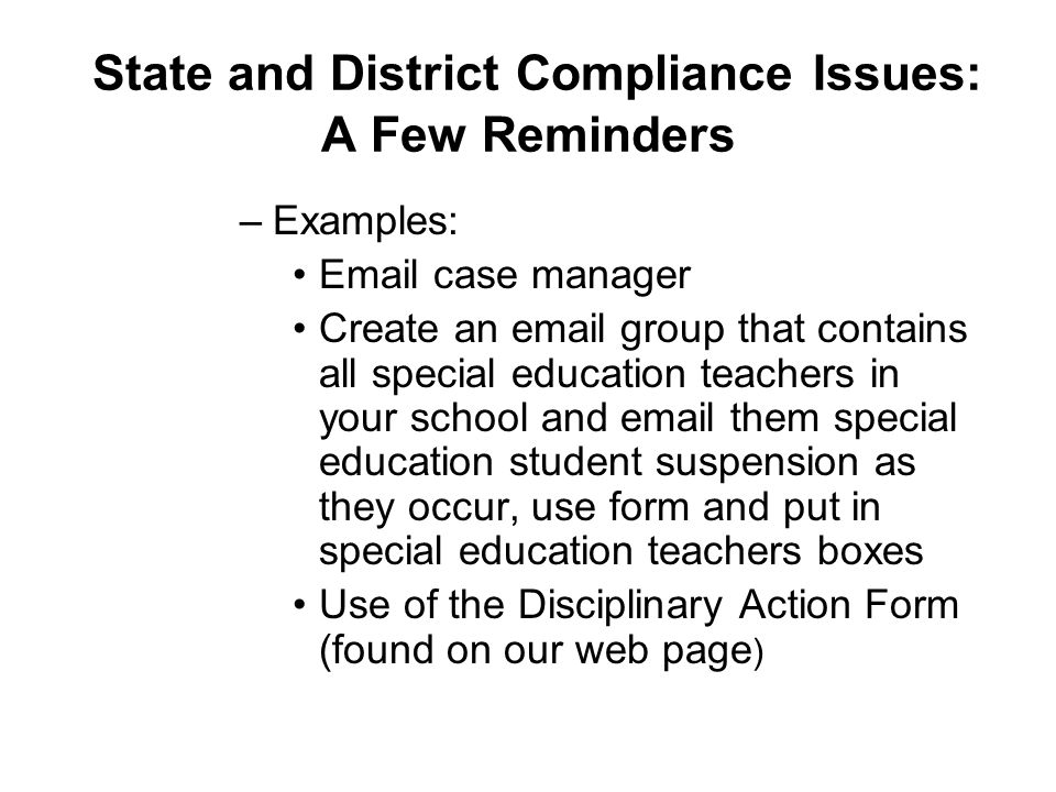 State and District Compliance Issues: A Few Reminders –Examples:  case manager Create an  group that contains all special education teachers in your school and  them special education student suspension as they occur, use form and put in special education teachers boxes Use of the Disciplinary Action Form (found on our web page )
