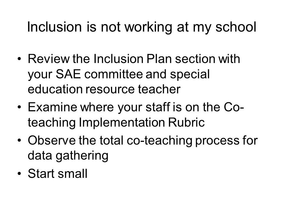 Inclusion is not working at my school Review the Inclusion Plan section with your SAE committee and special education resource teacher Examine where your staff is on the Co- teaching Implementation Rubric Observe the total co-teaching process for data gathering Start small