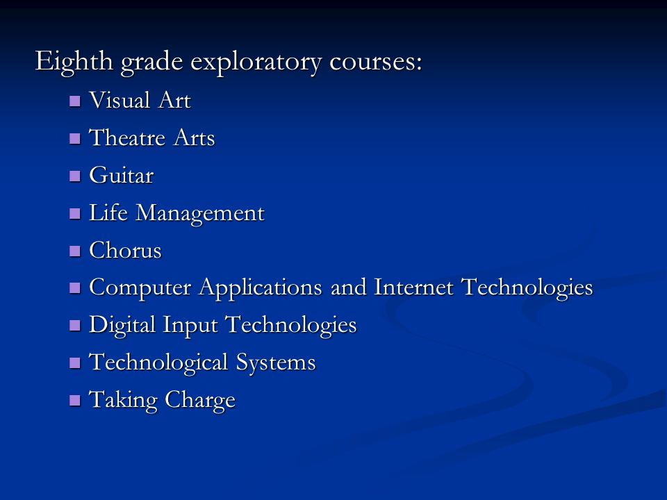 Eighth grade exploratory courses: Visual Art Visual Art Theatre Arts Theatre Arts Guitar Guitar Life Management Life Management Chorus Chorus Computer Applications and Internet Technologies Computer Applications and Internet Technologies Digital Input Technologies Digital Input Technologies Technological Systems Technological Systems Taking Charge Taking Charge