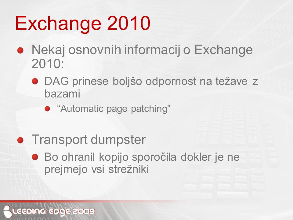 Exchange 2010 Nekaj osnovnih informacij o Exchange 2010: DAG prinese boljšo odpornost na težave z bazami Automatic page patching Transport dumpster Bo ohranil kopijo sporočila dokler je ne prejmejo vsi strežniki