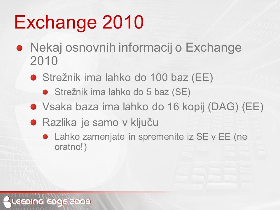 Exchange 2010 Nekaj osnovnih informacij o Exchange 2010 Strežnik ima lahko do 100 baz (EE) Strežnik ima lahko do 5 baz (SE) Vsaka baza ima lahko do 16 kopij (DAG) (EE) Razlika je samo v ključu Lahko zamenjate in spremenite iz SE v EE (ne oratno!)