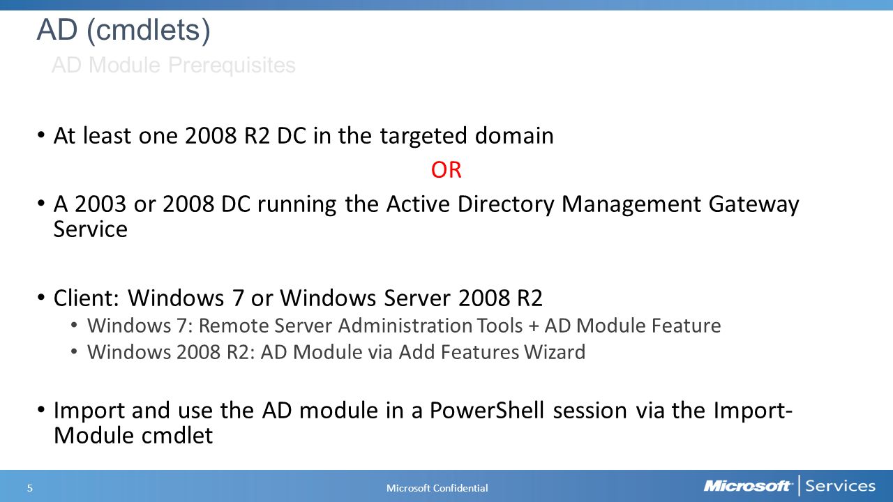 AD (cmdlets) At least one 2008 R2 DC in the targeted domain OR A 2003 or 2008 DC running the Active Directory Management Gateway Service Client: Windows 7 or Windows Server 2008 R2 Windows 7: Remote Server Administration Tools + AD Module Feature Windows 2008 R2: AD Module via Add Features Wizard Import and use the AD module in a PowerShell session via the Import- Module cmdlet AD Module Prerequisites 5 Microsoft Confidential