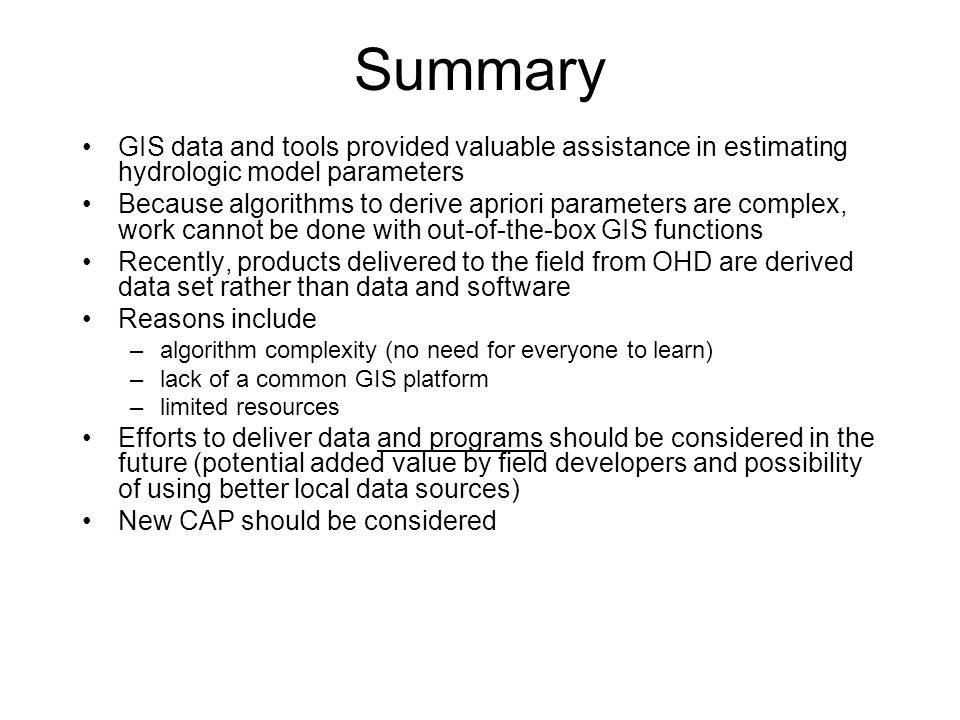 Summary GIS data and tools provided valuable assistance in estimating hydrologic model parameters Because algorithms to derive apriori parameters are complex, work cannot be done with out-of-the-box GIS functions Recently, products delivered to the field from OHD are derived data set rather than data and software Reasons include –algorithm complexity (no need for everyone to learn) –lack of a common GIS platform –limited resources Efforts to deliver data and programs should be considered in the future (potential added value by field developers and possibility of using better local data sources) New CAP should be considered