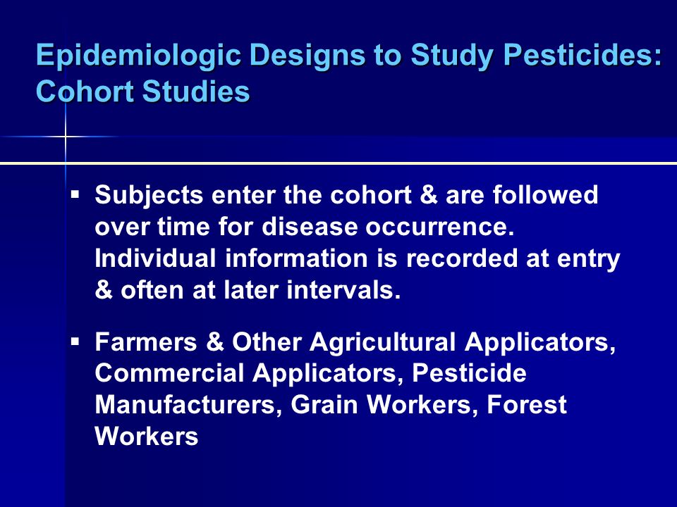 Epidemiologic Designs to Study Pesticides: Cohort Studies  Subjects enter the cohort & are followed over time for disease occurrence.