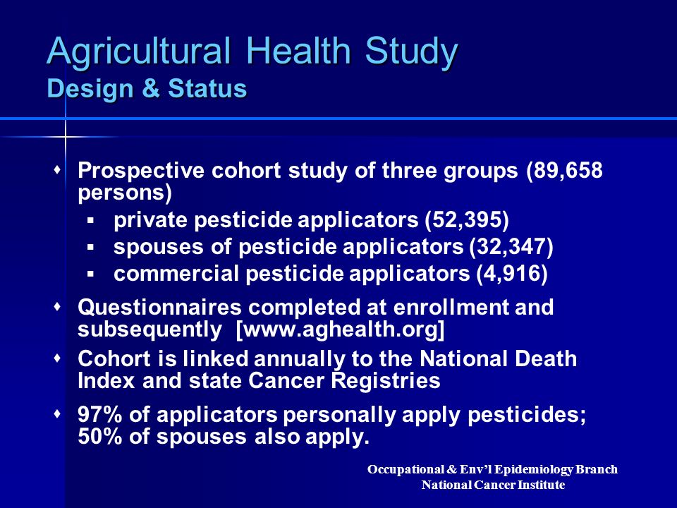 Agricultural Health Study Design & Status  Prospective cohort study of three groups (89,658 persons)  private pesticide applicators (52,395)  spouses of pesticide applicators (32,347)  commercial pesticide applicators (4,916)  Questionnaires completed at enrollment and subsequently [   Cohort is linked annually to the National Death Index and state Cancer Registries  97% of applicators personally apply pesticides; 50% of spouses also apply.