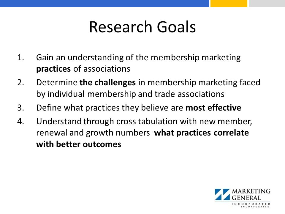 Research Goals 1.Gain an understanding of the membership marketing practices of associations 2.Determine the challenges in membership marketing faced by individual membership and trade associations 3.Define what practices they believe are most effective 4.Understand through cross tabulation with new member, renewal and growth numbers what practices correlate with better outcomes