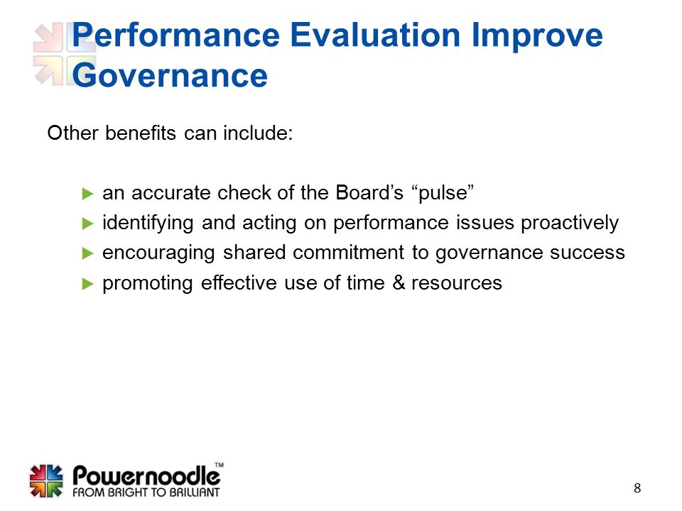 Other benefits can include:  an accurate check of the Board’s pulse  identifying and acting on performance issues proactively  encouraging shared commitment to governance success  promoting effective use of time & resources 8 Performance Evaluation Improve Governance