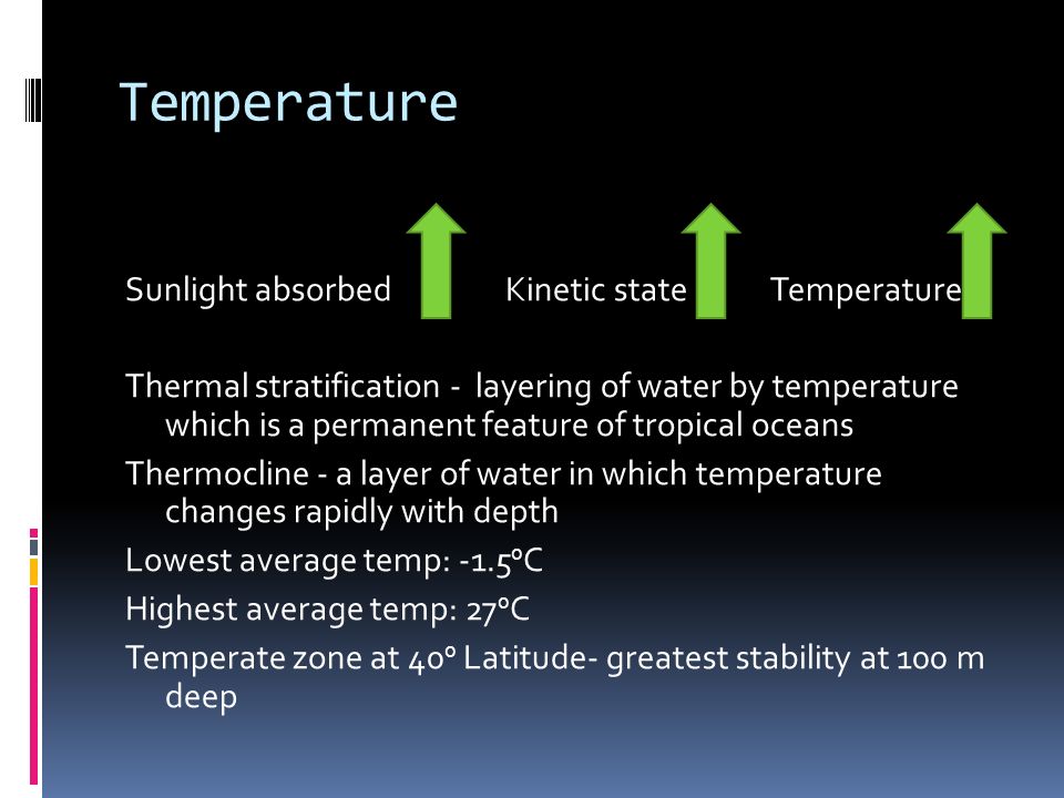 Temperature Sunlight absorbed Kinetic state Temperature Thermal stratification - layering of water by temperature which is a permanent feature of tropical oceans Thermocline - a layer of water in which temperature changes rapidly with depth Lowest average temp: C Highest average temp: 27 0 C Temperate zone at 40 0 Latitude- greatest stability at 100 m deep